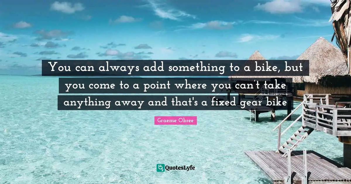 Gears Quotes: "You can always add something to a bike, but you come to a point where you can’t take anything away and that's a fixed gear bike"
