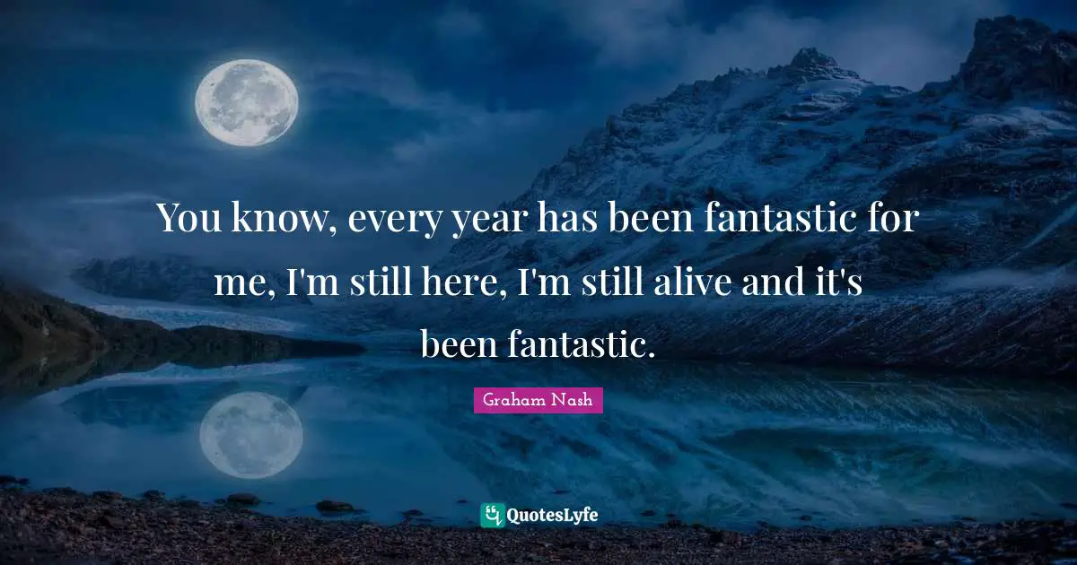 Graham Nash Quotes: "You know, every year has been fantastic for me, I'm still here, I'm still alive and it's been fantastic."