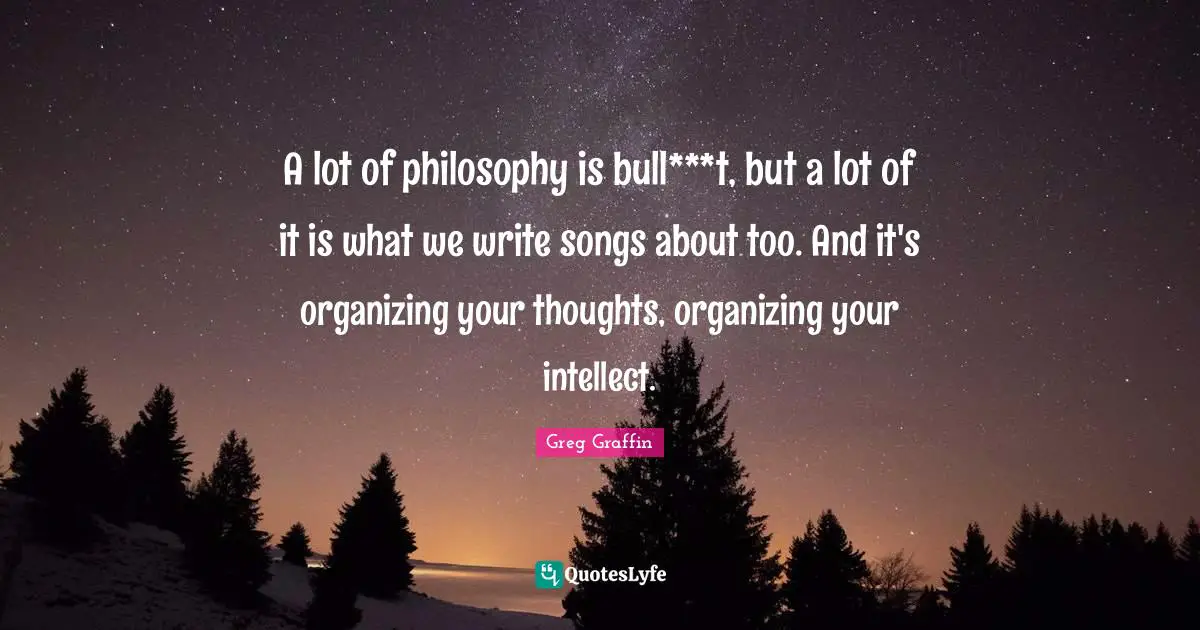 A lot of philosophy is bull***t, but a lot of it is what we write songs about too. And it's organizing your thoughts, organizing your intellect.