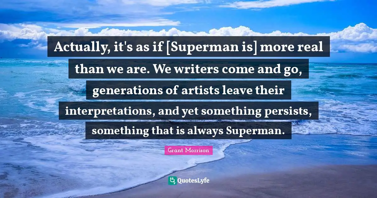 Actually, it's as if [Superman is] more real than we are. We writers come and go, generations of artists leave their interpretations, and yet something persists, something that is always Superman.