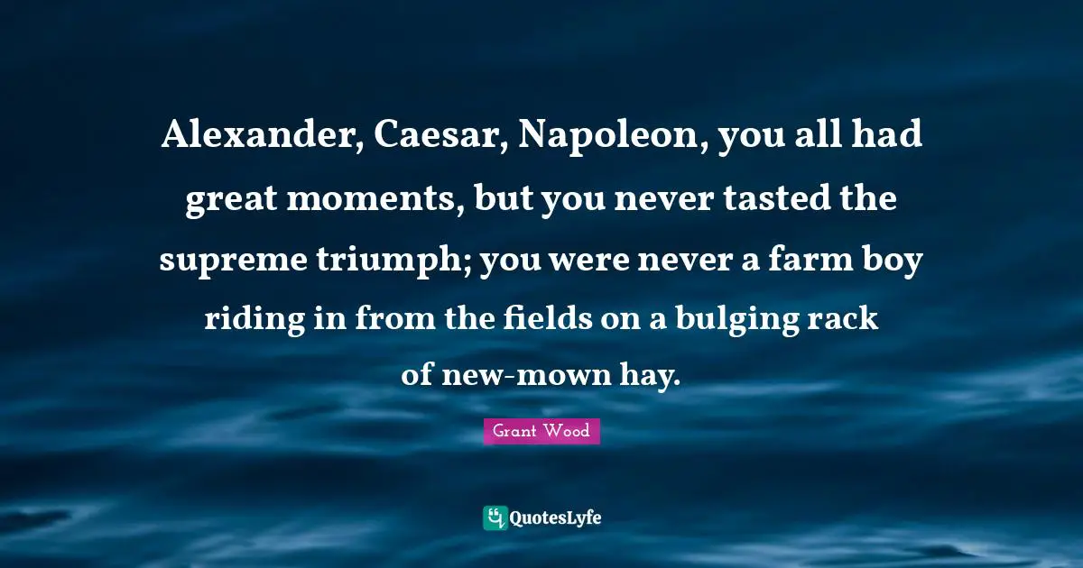 Alexander, Caesar, Napoleon, you all had great moments, but you never tasted the supreme triumph; you were never a farm boy riding in from the fields on a bulging rack of new-mown hay.