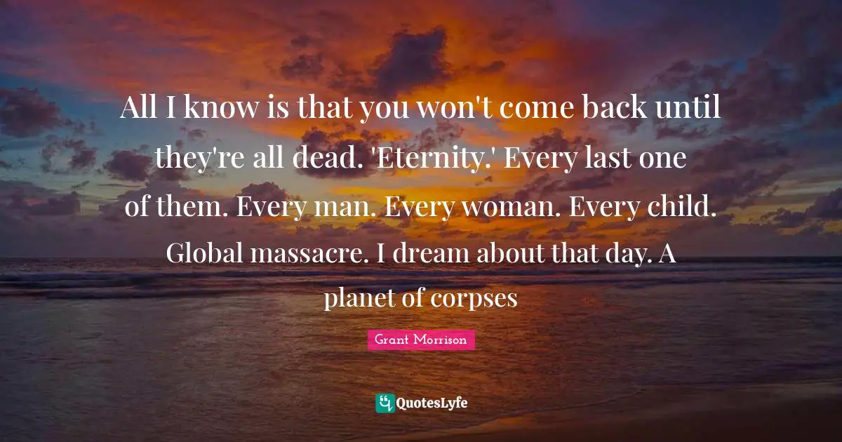 All I know is that you won't come back until they're all dead. 'Eternity.' Every last one of them. Every man. Every woman. Every child. Global massacre. I dream about that day. A planet of corpses