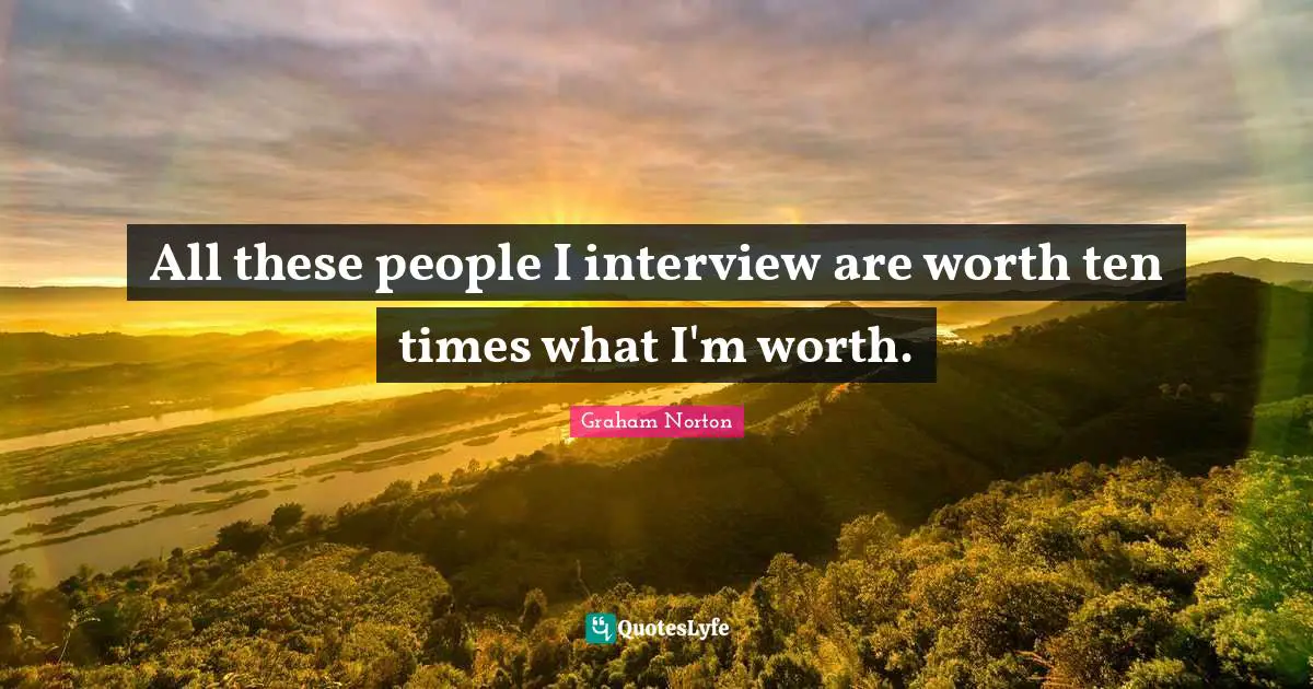 All these people I interview are worth ten times what I'm worth.