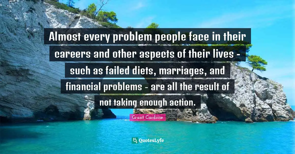 Grant Cardone Quotes: "Almost every problem people face in their careers and other aspects of their lives - such as failed diets, marriages, and financial problems - are all the result of not taking enough action."