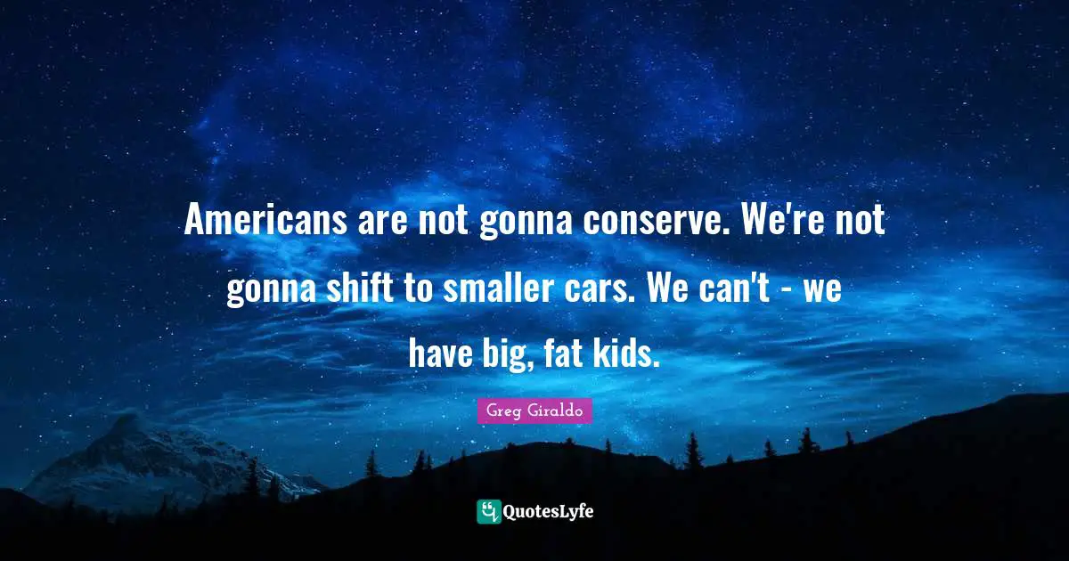 Americans are not gonna conserve. We're not gonna shift to smaller cars. We can't - we have big, fat kids.