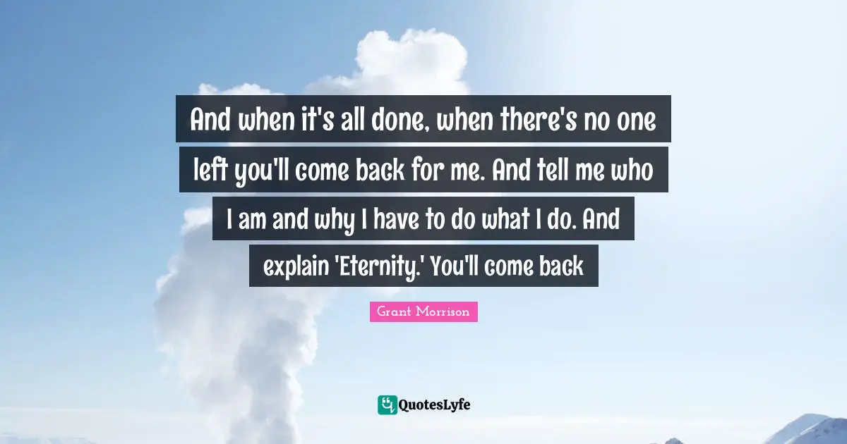 And when it's all done, when there's no one left you'll come back for me. And tell me who I am and why I have to do what I do. And explain 'Eternity.' You'll come back