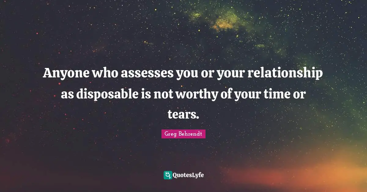 Anyone who assesses you or your relationship as disposable is not worthy of your time or tears.