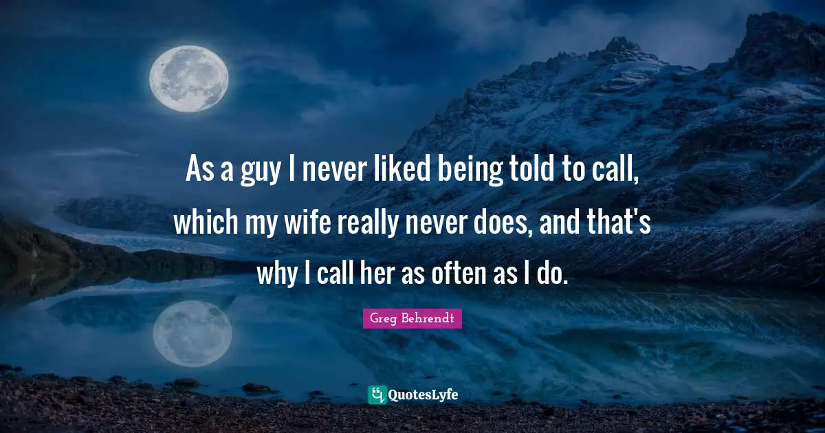 As a guy I never liked being told to call, which my wife really never does, and that's why I call her as often as I do.