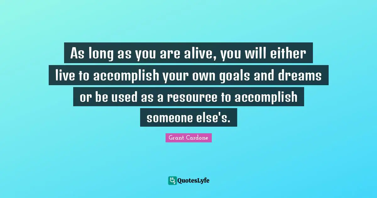 Grant Cardone Quotes: "As long as you are alive, you will either live to accomplish your own goals and dreams or be used as a resource to accomplish someone else's."
