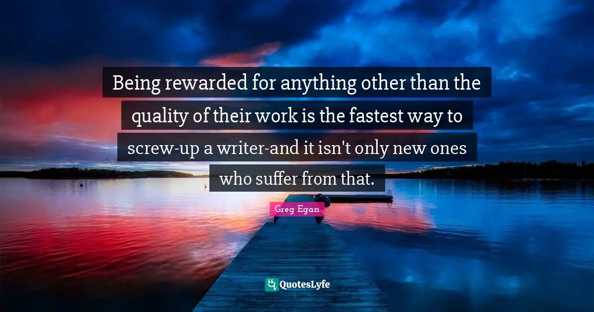 Greg Egan Quotes: "Being rewarded for anything other than the quality of their work is the fastest way to screw-up a writer-and it isn't only new ones who suffer from that."