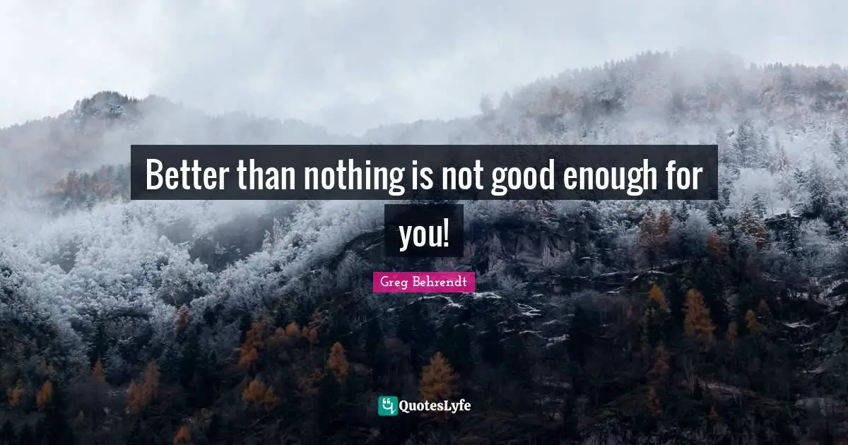 Better than nothing is not good enough for you!