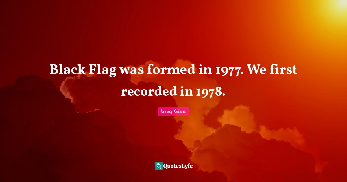 Black Flag was formed in 1977. We first recorded in 1978.
