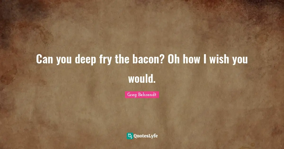 I Wish You Would Quotes: "Can you deep fry the bacon? Oh how I wish you would."