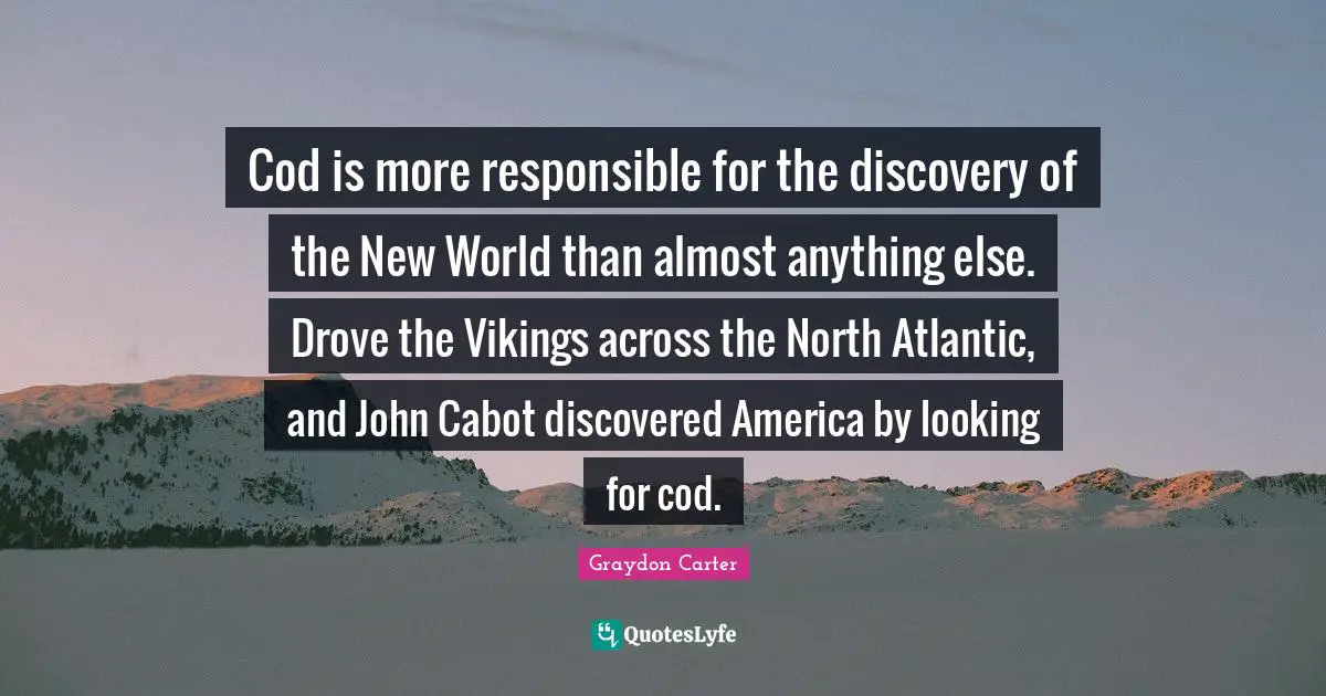 Cod is more responsible for the discovery of the New World than almost anything else. Drove the Vikings across the North Atlantic, and John Cabot discovered America by looking for cod.