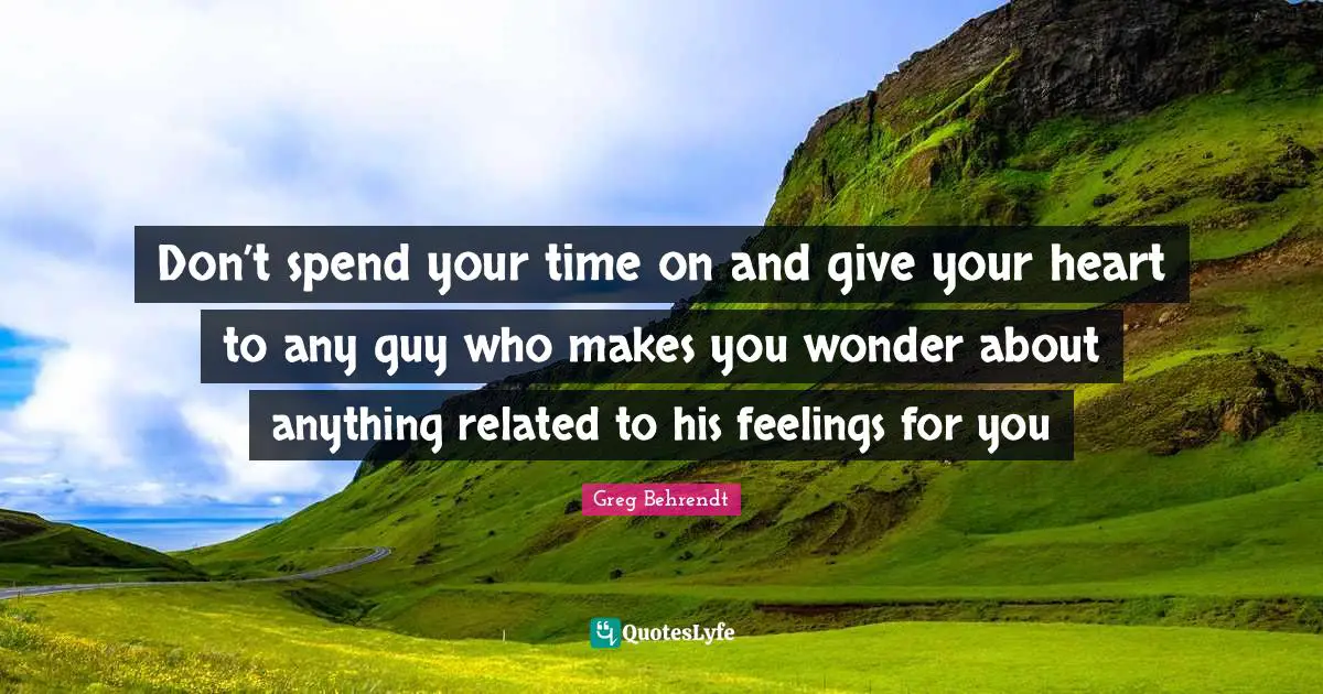 Don’t spend your time on and give your heart to any guy who makes you wonder about anything related to his feelings for you
