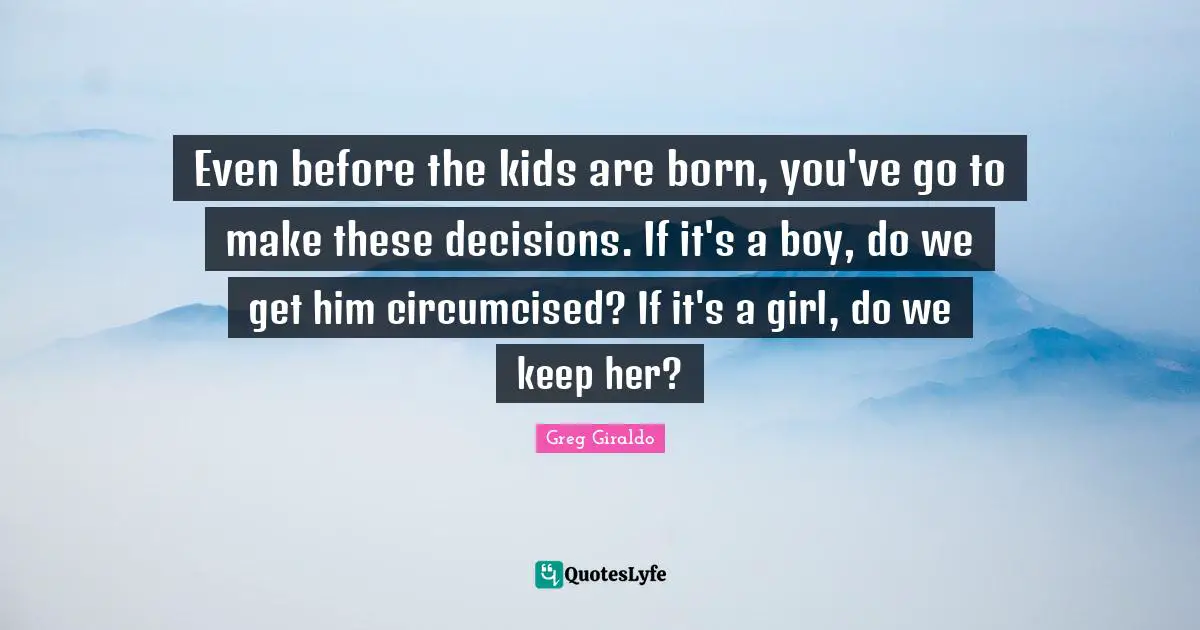 Even before the kids are born, you've go to make these decisions. If it's a boy, do we get him circumcised? If it's a girl, do we keep her?