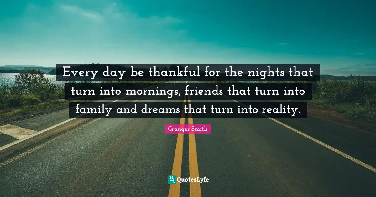 Every day be thankful for the nights that turn into mornings, friends that turn into family and dreams that turn into reality.