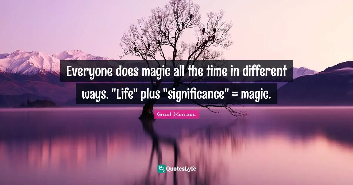 Everyone does magic all the time in different ways. "Life" plus "significance" = magic.