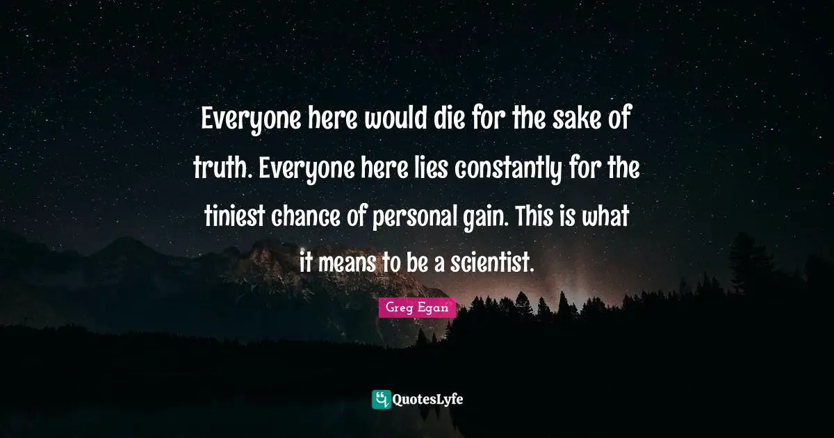 Greg Egan Quotes: "Everyone here would die for the sake of truth. Everyone here lies constantly for the tiniest chance of personal gain. This is what it means to be a scientist."