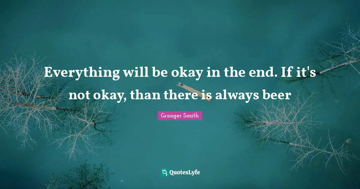 Everything will be okay in the end. If it's not okay, than there is always beer