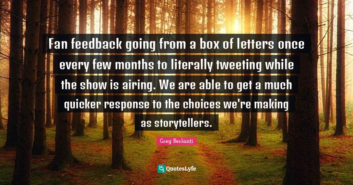Greg Berlanti Quotes: "Fan feedback going from a box of letters once every few months to literally tweeting while the show is airing. We are able to get a much quicker response to the choices we're making as storytellers."
