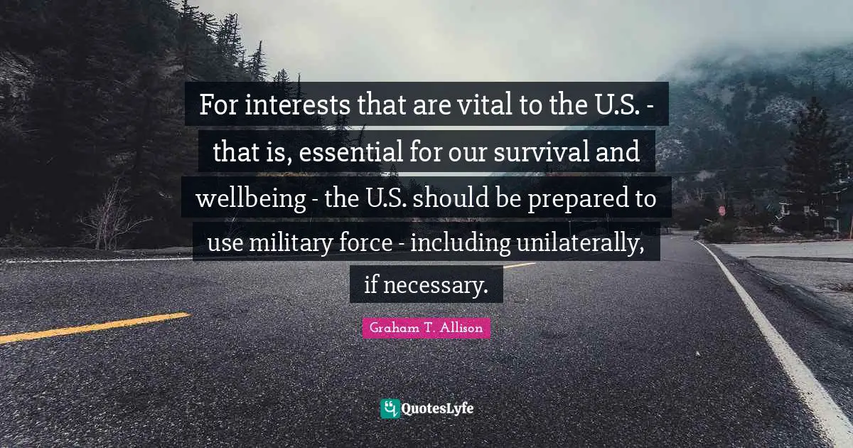 For interests that are vital to the U.S. - that is, essential for our survival and wellbeing - the U.S. should be prepared to use military force - including unilaterally, if necessary.
