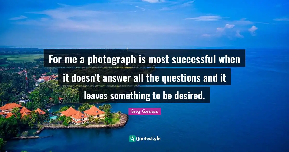 For me a photograph is most successful when it doesn't answer all the questions and it leaves something to be desired.
