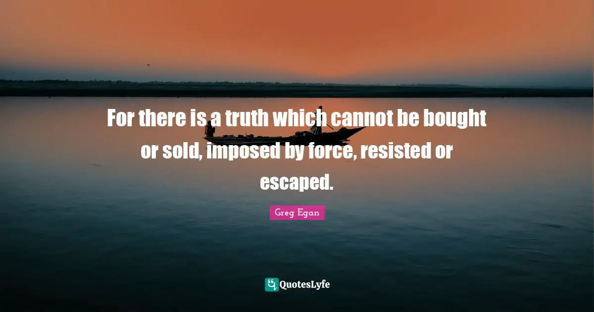 Greg Egan Quotes: "For there is a truth which cannot be bought or sold, imposed by force, resisted or escaped."