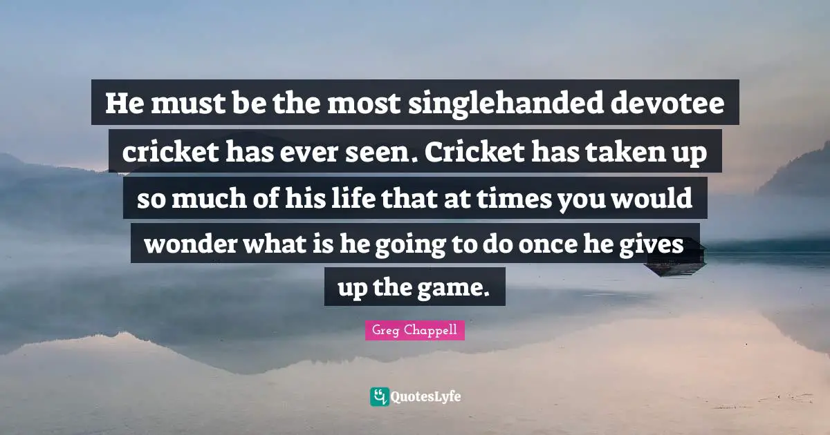 He must be the most singlehanded devotee cricket has ever seen. Cricket has taken up so much of his life that at times you would wonder what is he going to do once he gives up the game.