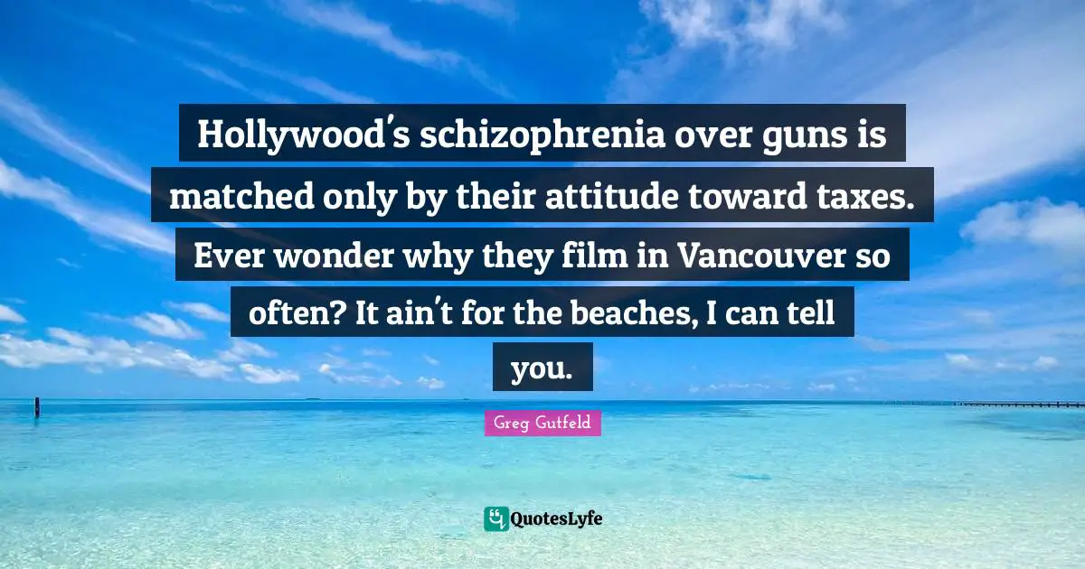Greg Gutfeld Quotes: "Hollywood's schizophrenia over guns is matched only by their attitude toward taxes. Ever wonder why they film in Vancouver so often? It ain't for the beaches, I can tell you."