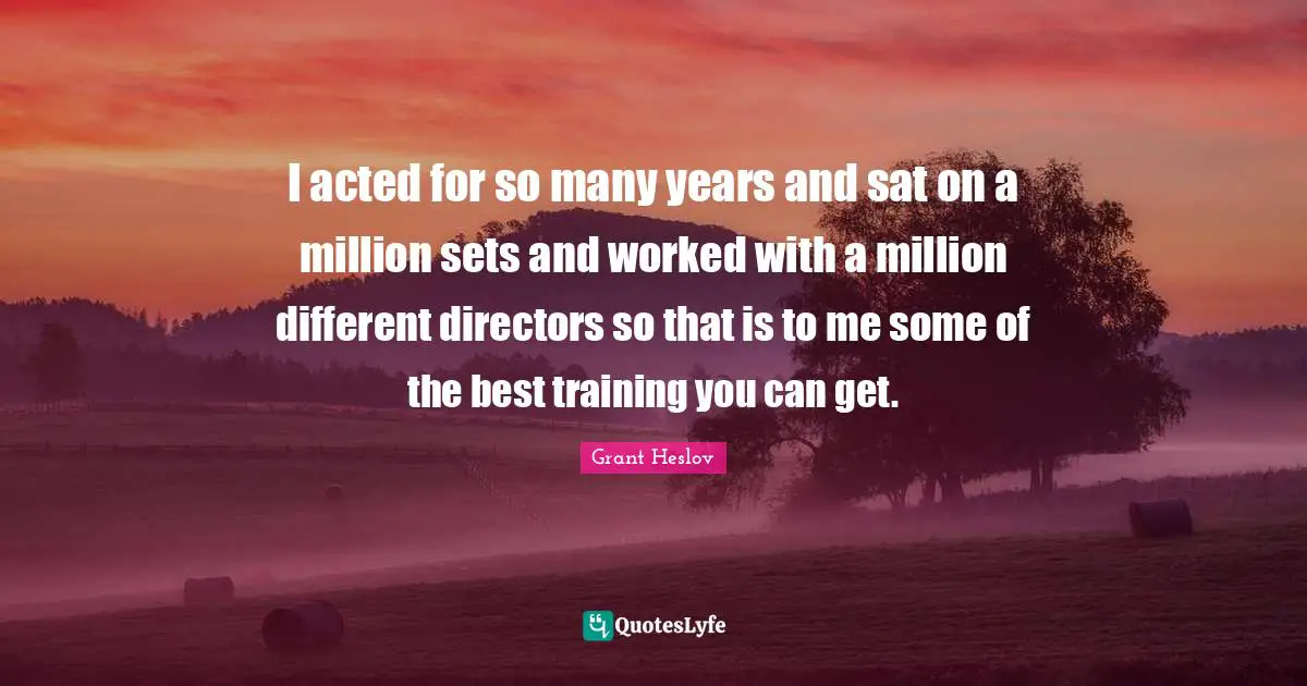 I acted for so many years and sat on a million sets and worked with a million different directors so that is to me some of the best training you can get.