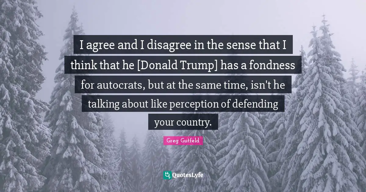 I agree and I disagree in the sense that I think that he [Donald Trump] has a fondness for autocrats, but at the same time, isn't he talking about like perception of defending your country.
