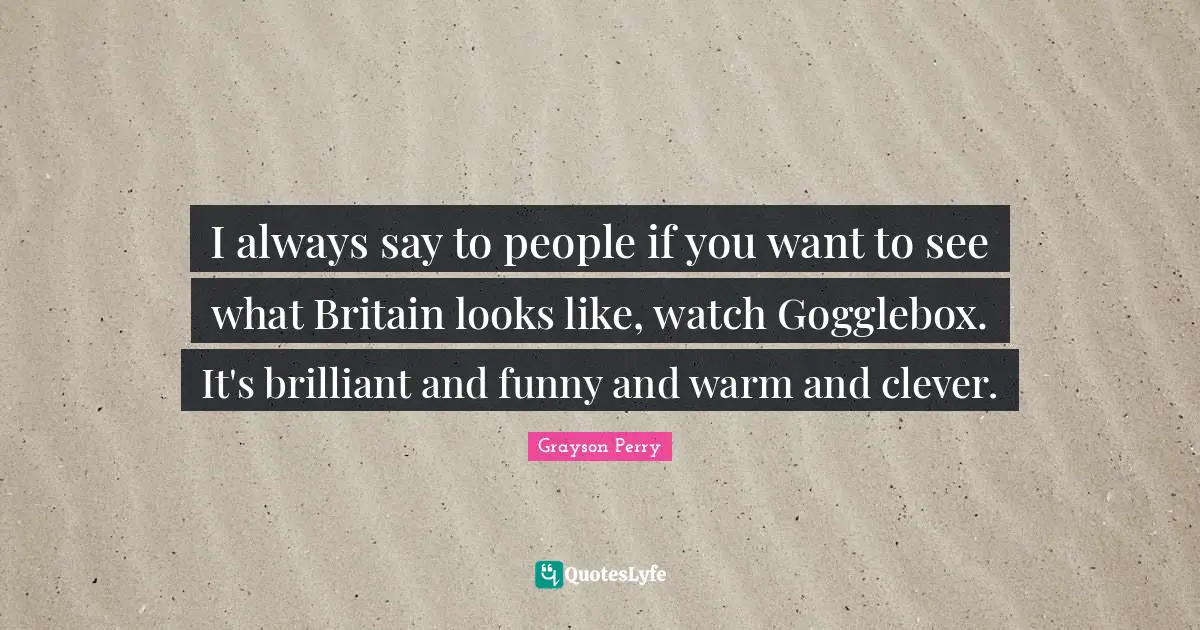 I always say to people if you want to see what Britain looks like, watch Gogglebox. It's brilliant and funny and warm and clever.