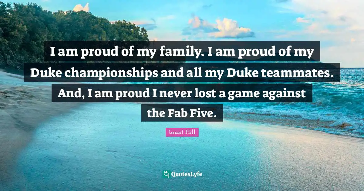 I am proud of my family. I am proud of my Duke championships and all my Duke teammates. And, I am proud I never lost a game against the Fab Five.