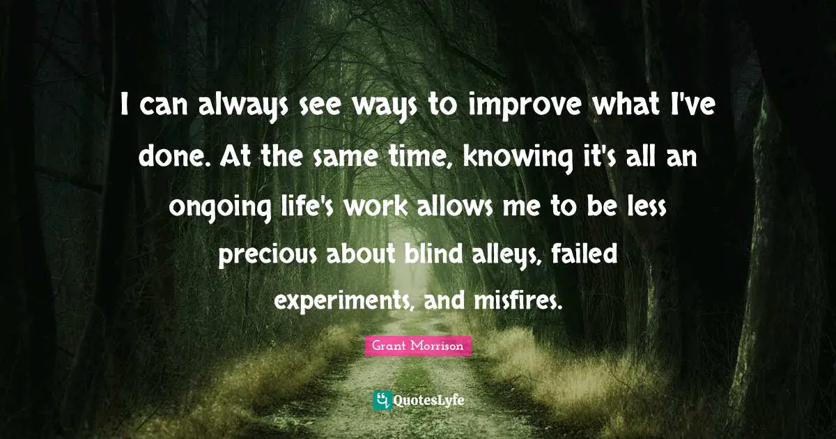 I can always see ways to improve what I've done. At the same time, knowing it's all an ongoing life's work allows me to be less precious about blind alleys, failed experiments, and misfires.
