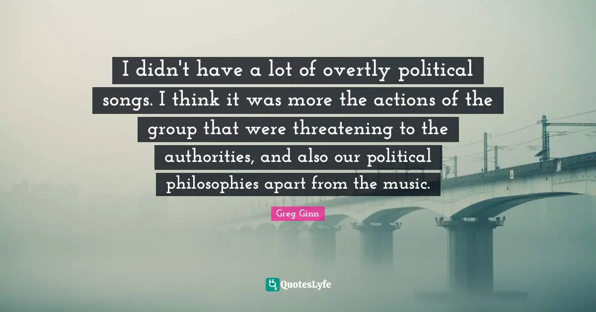 I didn't have a lot of overtly political songs. I think it was more the actions of the group that were threatening to the authorities, and also our political philosophies apart from the music.