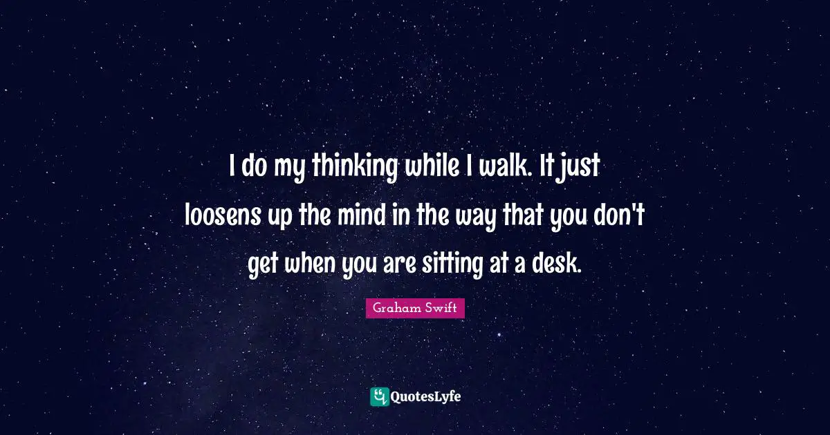 I do my thinking while I walk. It just loosens up the mind in the way that you don't get when you are sitting at a desk.