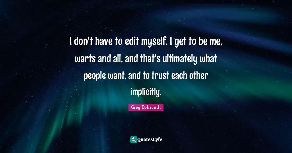 I don't have to edit myself. I get to be me, warts and all, and that's ultimately what people want, and to trust each other implicitly.