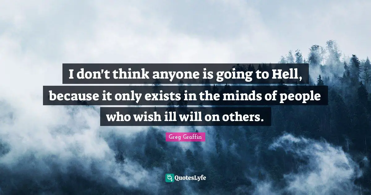 I don't think anyone is going to Hell, because it only exists in the minds of people who wish ill will on others.