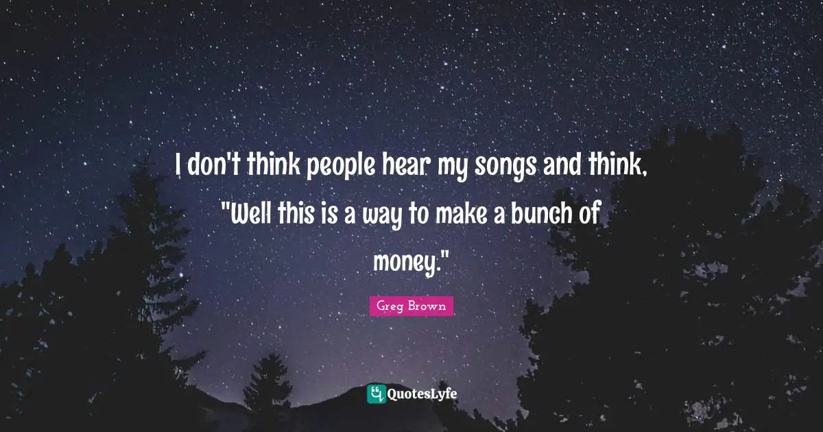 I don't think people hear my songs and think, "Well this is a way to make a bunch of money."
