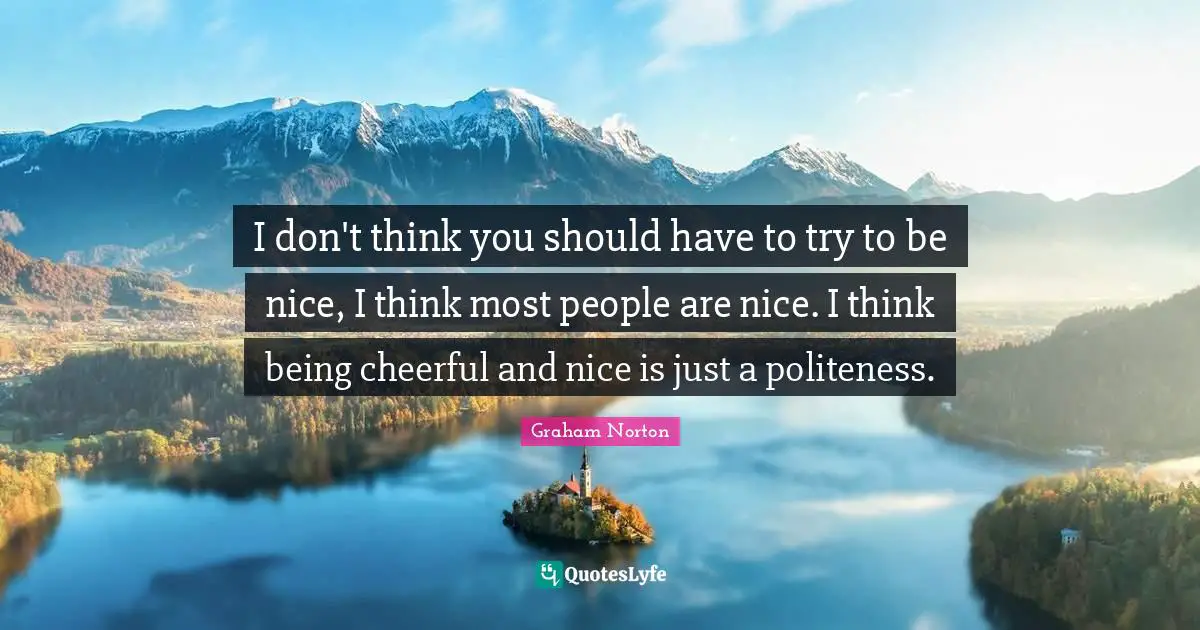 I don't think you should have to try to be nice, I think most people are nice. I think being cheerful and nice is just a politeness.
