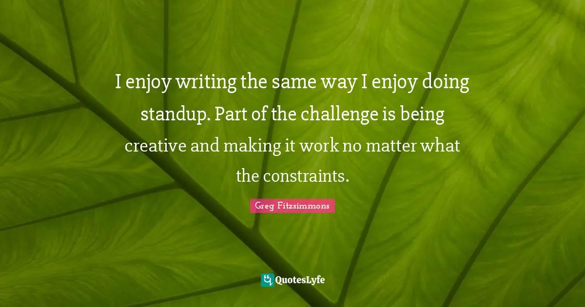 I enjoy writing the same way I enjoy doing standup. Part of the challenge is being creative and making it work no matter what the constraints.