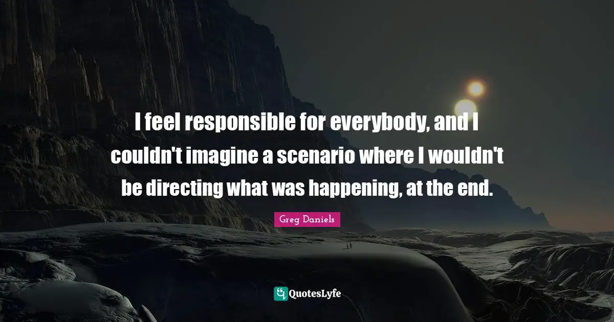 I feel responsible for everybody, and I couldn't imagine a scenario where I wouldn't be directing what was happening, at the end.