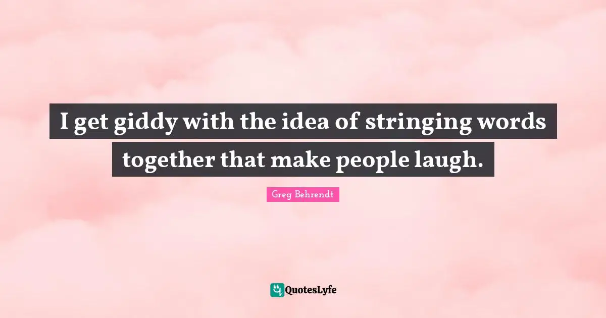 I get giddy with the idea of stringing words together that make people laugh.