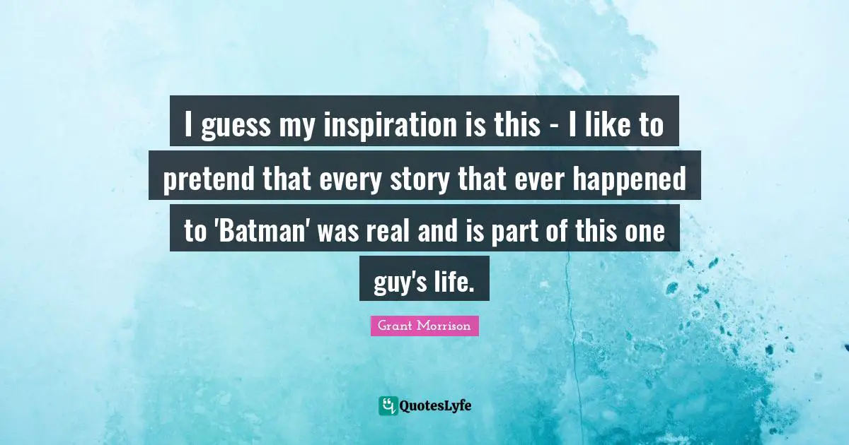 I guess my inspiration is this - I like to pretend that every story that ever happened to 'Batman' was real and is part of this one guy's life.