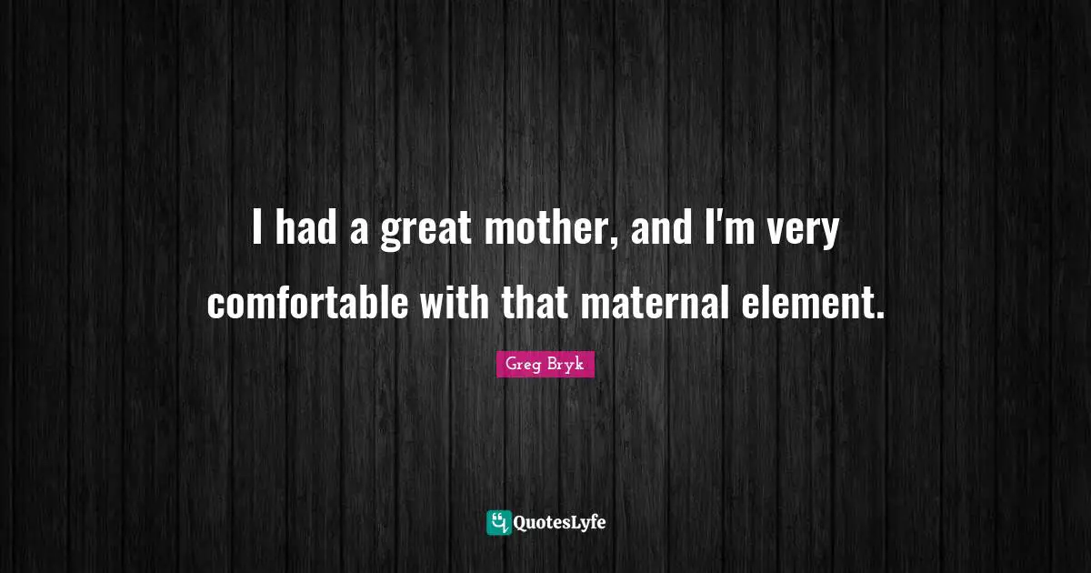 I had a great mother, and I'm very comfortable with that maternal element.