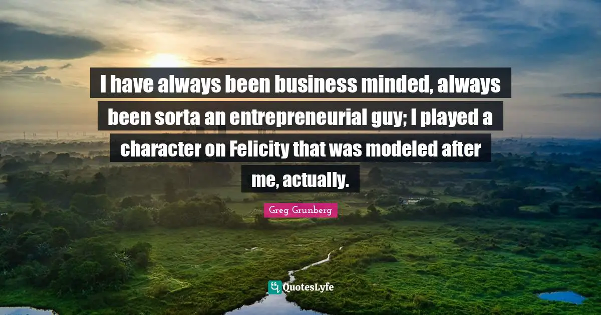 I have always been business minded, always been sorta an entrepreneurial guy; I played a character on Felicity that was modeled after me, actually.