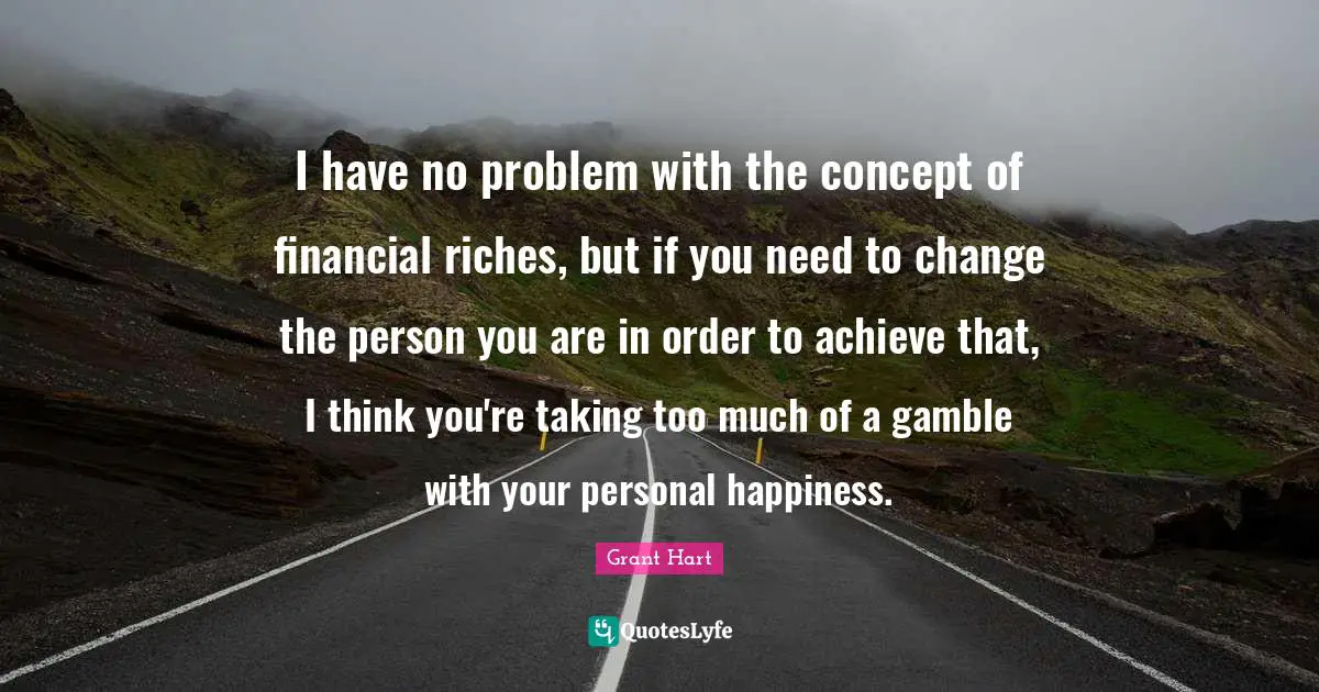 I have no problem with the concept of financial riches, but if you need to change the person you are in order to achieve that, I think you're taking too much of a gamble with your personal happiness.