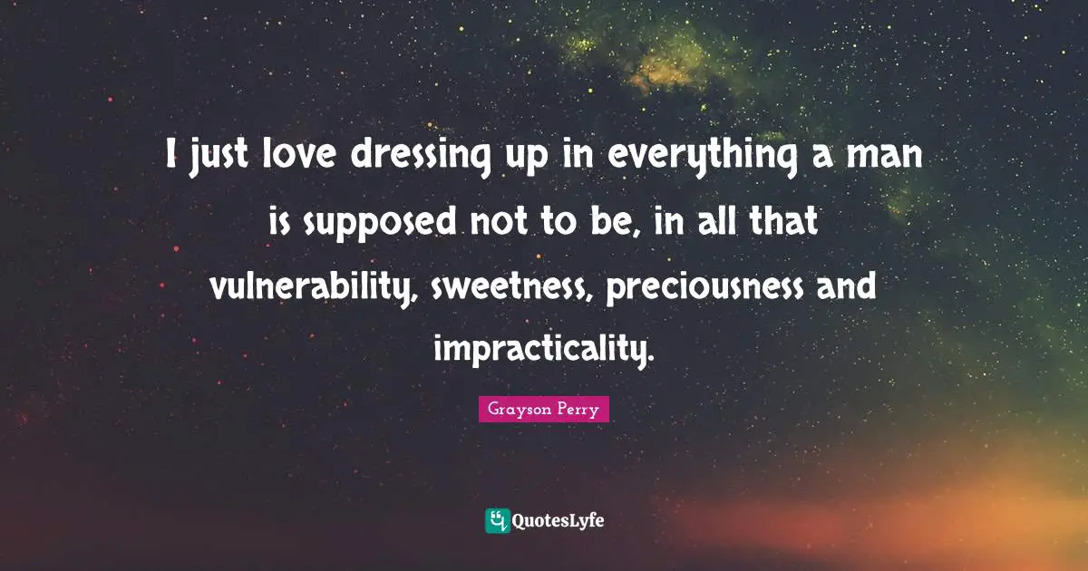 I just love dressing up in everything a man is supposed not to be, in all that vulnerability, sweetness, preciousness and impracticality.