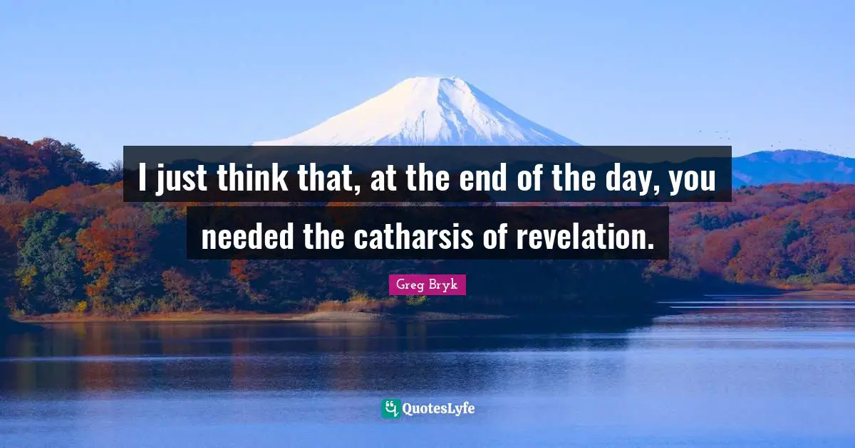 I just think that, at the end of the day, you needed the catharsis of revelation.